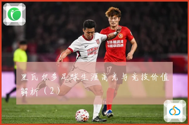 里瓦尔多足球生涯高光与竞技价值解析（2）