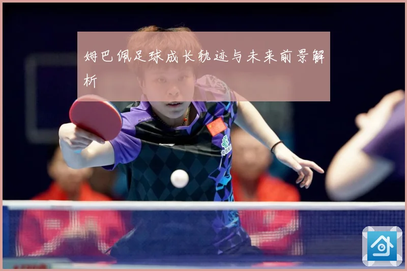 姆巴佩足球成长轨迹与未来前景解析