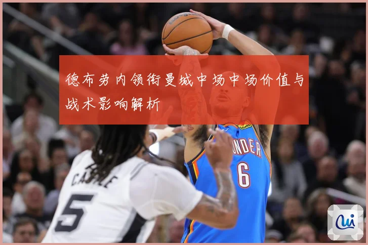 德布劳内领衔曼城中场中场价值与战术影响解析